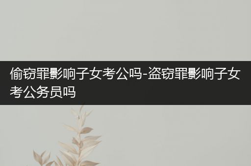 偷窃罪影响子女考公吗-盗窃罪影响子女考公务员吗