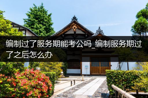 编制过了服务期能考公吗_编制服务期过了之后怎么办