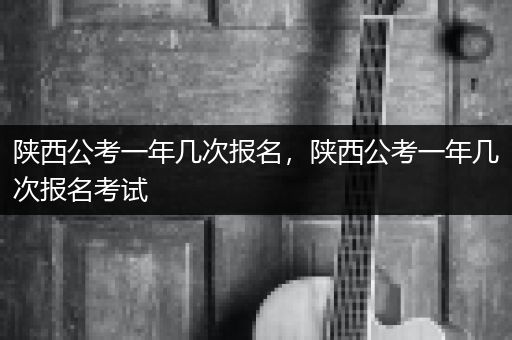 陕西公考一年几次报名，陕西公考一年几次报名考试