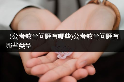 （公考教育问题有哪些)公考教育问题有哪些类型