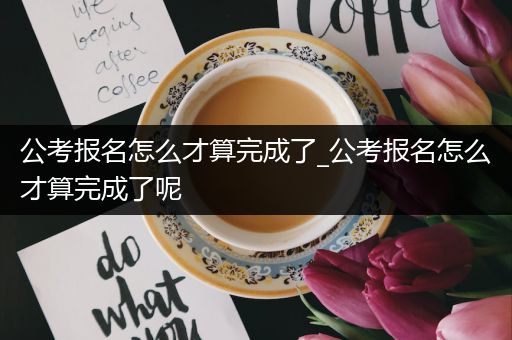 公考报名怎么才算完成了_公考报名怎么才算完成了呢