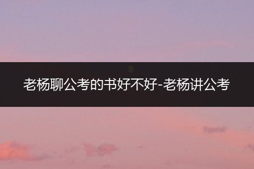 老杨聊公考的书好不好-老杨讲公考