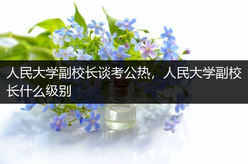 人民大学副校长谈考公热，人民大学副校长什么级别