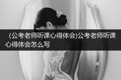 （公考老师听课心得体会)公考老师听课心得体会怎么写