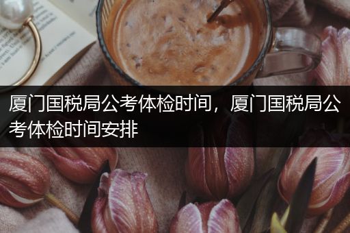 厦门国税局公考体检时间，厦门国税局公考体检时间安排