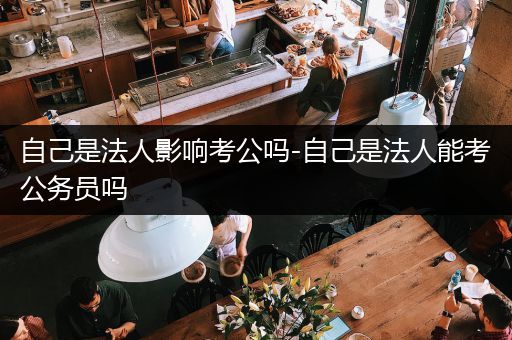 自己是法人影响考公吗-自己是法人能考公务员吗