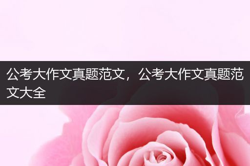 公考大作文真题范文，公考大作文真题范文大全