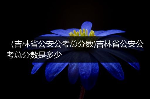 （吉林省公安公考总分数)吉林省公安公考总分数是多少