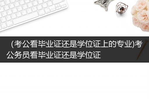 （考公看毕业证还是学位证上的专业)考公务员看毕业证还是学位证