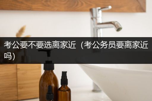 考公要不要选离家近（考公务员要离家近吗）