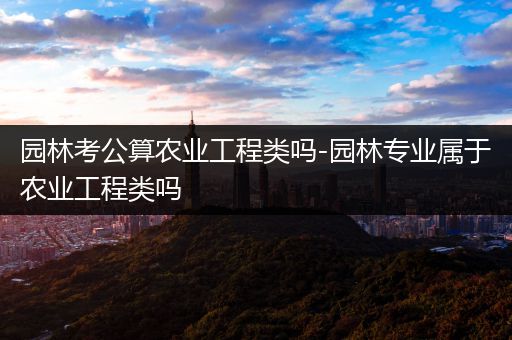 园林考公算农业工程类吗-园林专业属于农业工程类吗