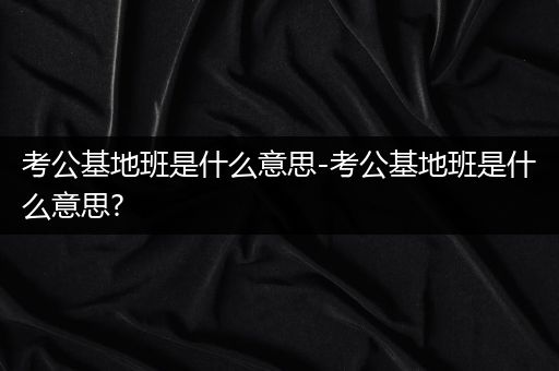 考公基地班是什么意思-考公基地班是什么意思?