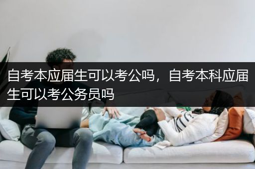 自考本应届生可以考公吗，自考本科应届生可以考公务员吗
