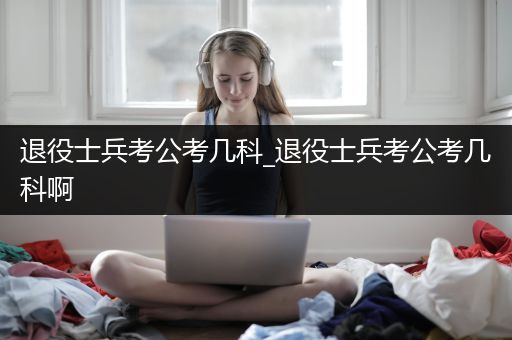 退役士兵考公考几科_退役士兵考公考几科啊