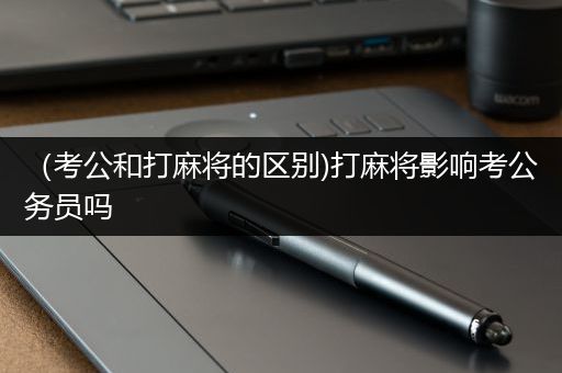 （考公和打麻将的区别)打麻将影响考公务员吗