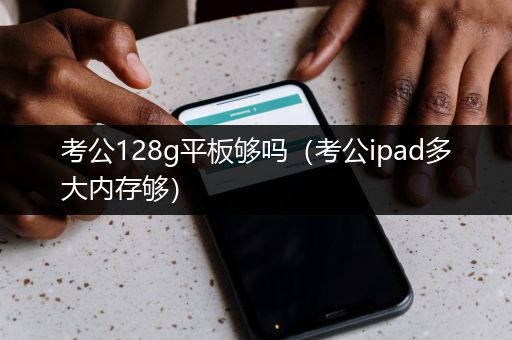 考公128g平板够吗（考公ipad多大内存够）