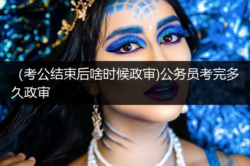 （考公结束后啥时候政审)公务员考完多久政审