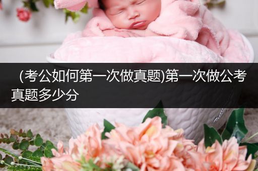 （考公如何第一次做真题)第一次做公考真题多少分