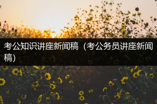 考公知识讲座新闻稿（考公务员讲座新闻稿）