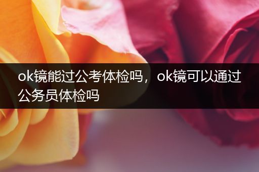 ok镜能过公考体检吗，ok镜可以通过公务员体检吗