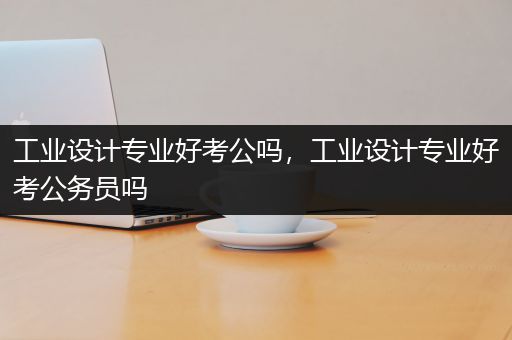 工业设计专业好考公吗，工业设计专业好考公务员吗