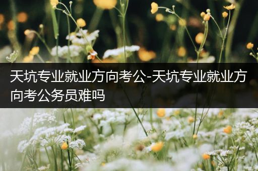 天坑专业就业方向考公-天坑专业就业方向考公务员难吗