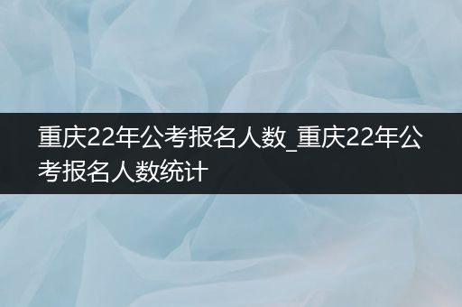 重庆22年公考报名人数_重庆22年公考报名人数统计