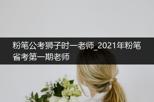 粉笔公考狮子时一老师_2021年粉笔省考第一期老师