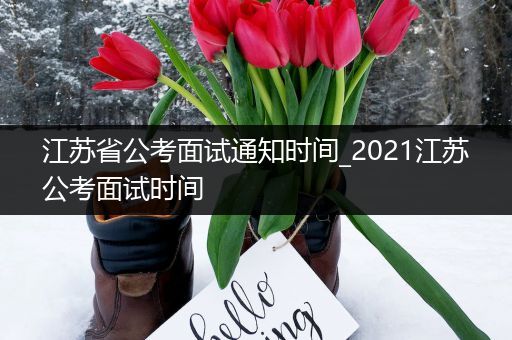 江苏省公考面试通知时间_2021江苏公考面试时间