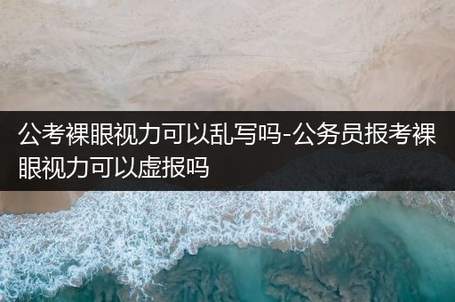 公考裸眼视力可以乱写吗-公务员报考裸眼视力可以虚报吗