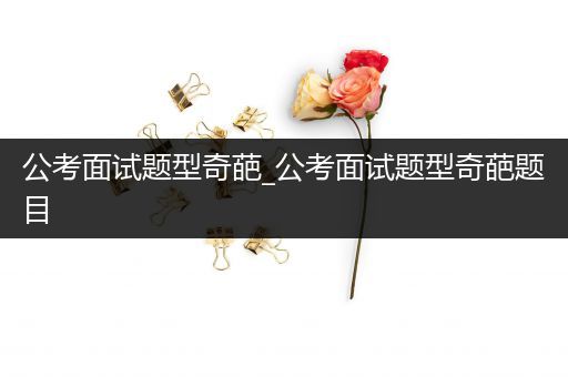 公考面试题型奇葩_公考面试题型奇葩题目