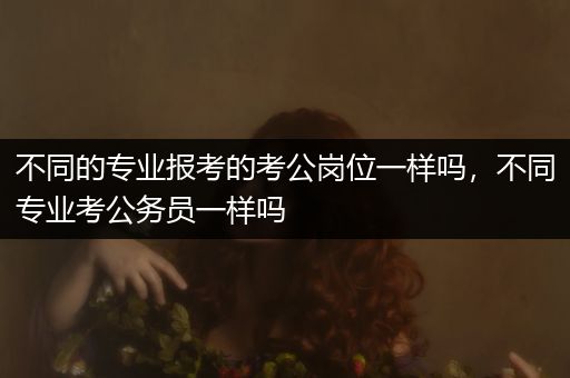 不同的专业报考的考公岗位一样吗，不同专业考公务员一样吗