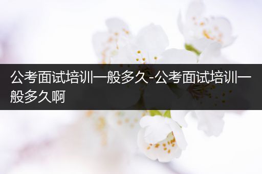 公考面试培训一般多久-公考面试培训一般多久啊