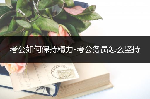 考公如何保持精力-考公务员怎么坚持