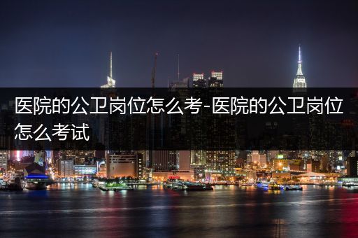 医院的公卫岗位怎么考-医院的公卫岗位怎么考试