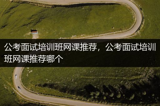 公考面试培训班网课推荐，公考面试培训班网课推荐哪个