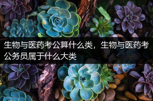 生物与医药考公算什么类，生物与医药考公务员属于什么大类