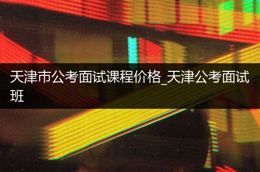 天津市公考面试课程价格_天津公考面试班