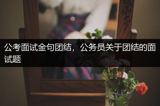公考面试金句团结，公务员关于团结的面试题