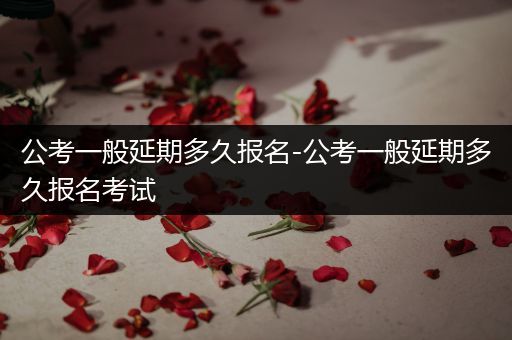 公考一般延期多久报名-公考一般延期多久报名考试