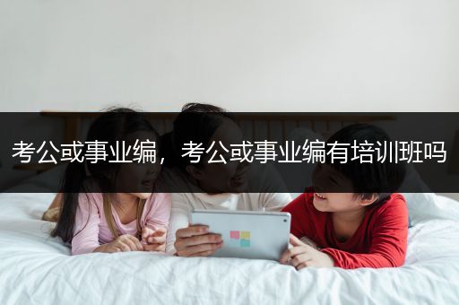 考公或事业编，考公或事业编有培训班吗