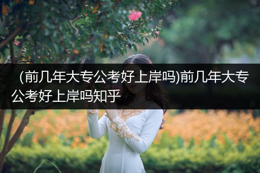 （前几年大专公考好上岸吗)前几年大专公考好上岸吗知乎