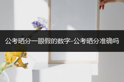 公考晒分一眼假的数字-公考晒分准确吗