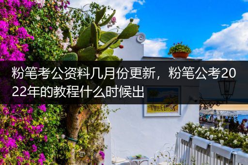 粉笔考公资料几月份更新，粉笔公考2022年的教程什么时候出