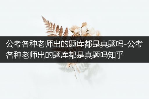 公考各种老师出的题库都是真题吗-公考各种老师出的题库都是真题吗知乎