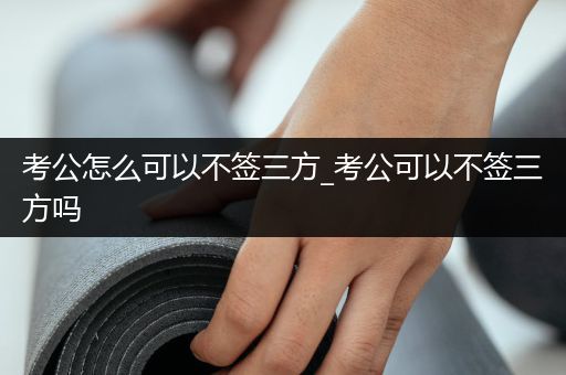 考公怎么可以不签三方_考公可以不签三方吗