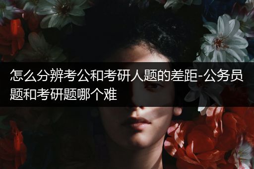 怎么分辨考公和考研人题的差距-公务员题和考研题哪个难