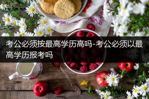 考公必须按最高学历高吗-考公必须以最高学历报考吗