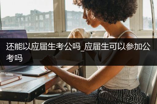 还能以应届生考公吗_应届生可以参加公考吗