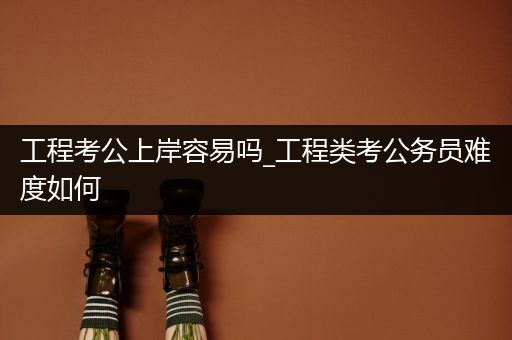 工程考公上岸容易吗_工程类考公务员难度如何